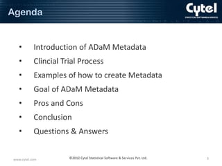 Agenda

•

Introduction of ADaM Metadata

•

Clincial Trial Process

•

Examples of how to create Metadata

•

Goal of ADaM Metadata

•

Pros and Cons

•

Conclusion

•

Questions & Answers

www.cytel.com

©2012 Cytel Statistical Software & Services Pvt. Ltd.

3

 