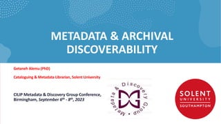 METADATA & ARCHIVAL
DISCOVERABILITY
Getaneh Alemu (PhD)
Cataloguing & Metadata Librarian, Solent University
CILIP Metadata & Discovery Group Conference,
Birmingham, September 6th - 8th, 2023
 