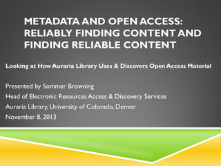 METADATA AND OPEN ACCESS:
RELIABLY FINDING CONTENT AND
FINDING RELIABLE CONTENT
Looking at How Auraria Library Uses & Discovers Open Access Material

Presented by Sommer Browning
Head of Electronic Resources Access & Discovery Services
Auraria Library, University of Colorado, Denver
November 8, 2013

 