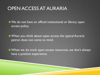 OPEN ACCESS AT AURARIA
 We do not have an official institutional or library open

access policy.
 When you think about open access the typical Auraria

patron does not come to mind.
 When we do track open access resources, we don’t always

have a positive experience.

 