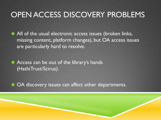 OPEN ACCESS DISCOVERY PROBLEMS
 All of the usual electronic access issues (broken links,

missing content, platform changes), but OA access issues
are particularly hard to resolve.
 Access can be out of the library’s hands

(HathiTrust/Scirus).
 OA discovery issues can affect other departments.

 