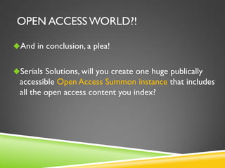 OPEN ACCESS WORLD?!
And in conclusion, a plea!
Serials Solutions, will you create one huge publically

accessible Open Access Summon instance that includes
all the open access content you index?

 