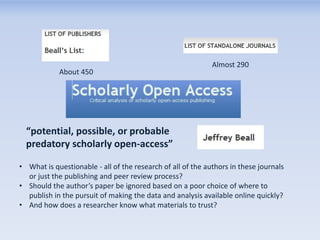 About 450

Almost 290

“potential, possible, or probable
predatory scholarly open-access”
• What is questionable - all of the research of all of the authors in these journals
or just the publishing and peer review process?
• Should the author’s paper be ignored based on a poor choice of where to
publish in the pursuit of making the data and analysis available online quickly?
• And how does a researcher know what materials to trust?

 