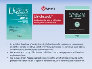 • As a global directory of periodicals, including journals, magazines, newspapers
and other serials, we strive to list everything published resource we learn about,
and even announced for publication resources.
• We leave the scrutiny of individual publishers’ author engagement to librarians
and researchers.
• We include Open Access publications among the Ulrich’s titles reviewed by the
professional librarians of Magazines for Libraries, another ProQuest publication.

 