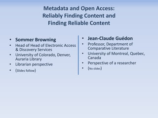 Metadata and Open Access:
Reliably Finding Content and
Finding Reliable Content
• Sommer Browning
• Head of Head of Electronic Access
& Discovery Services
• University of Colorado, Denver,
Auraria Library
• Librarian perspective
• (Slides follow)

• Jean-Claude Guédon
• Professor, Department of
Comparative Literature
• University of Montreal, Quebec,
Canada
• Perspective of a researcher
• (No slides)

 