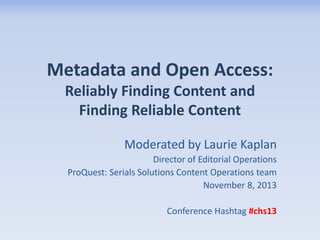 Metadata and Open Access:
Reliably Finding Content and
Finding Reliable Content
Moderated by Laurie Kaplan
Director of Editorial Operations
ProQuest: Serials Solutions Content Operations team
November 8, 2013
Conference Hashtag #chs13

 