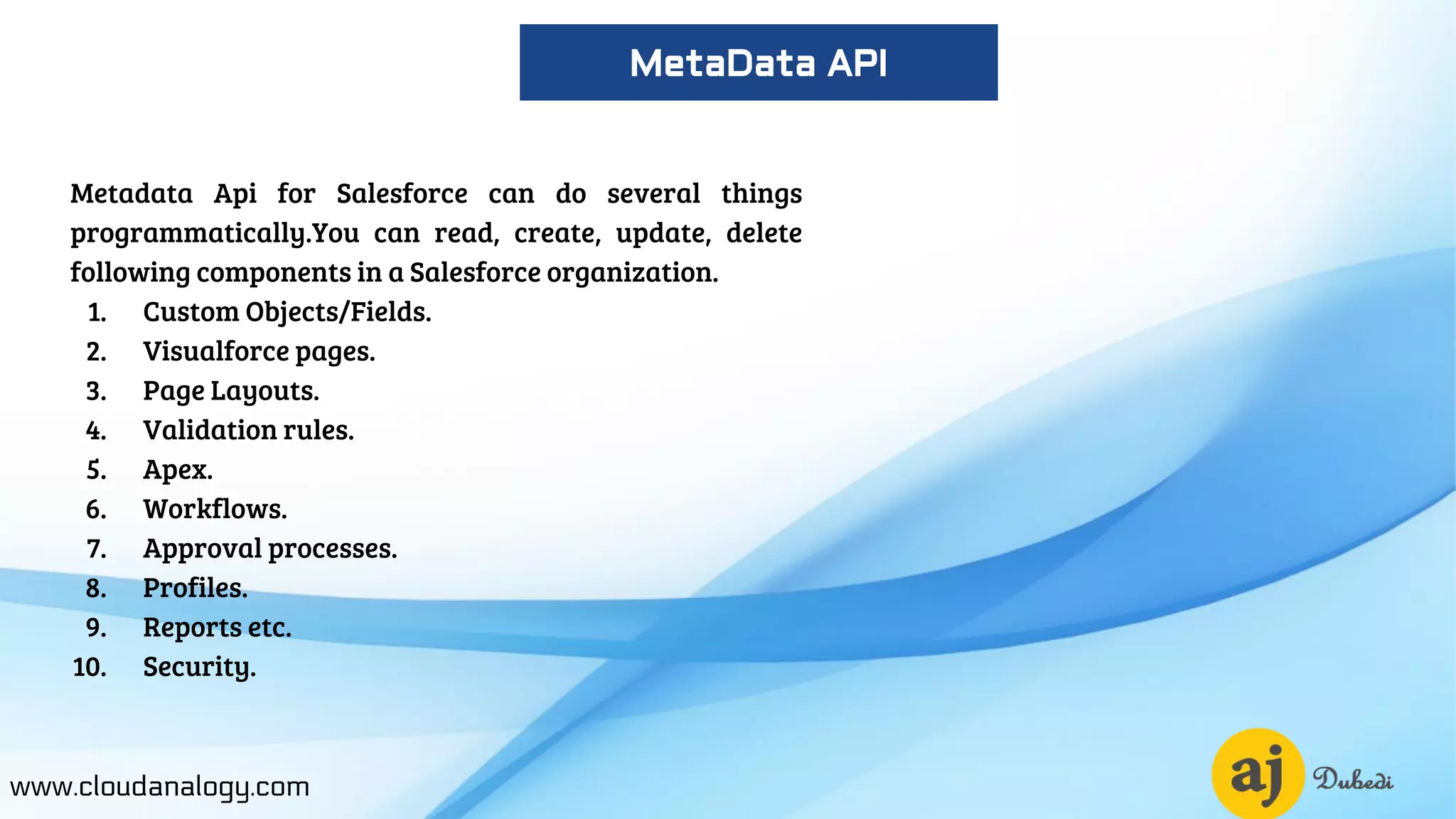 Metadata Api for Salesforce can do several things
programmatically.You can read, create, update, delete
following components in a Salesforce organization.
1. Custom Objects/Fields.
2. Visualforce pages.
3. Page Layouts.
4. Validation rules.
5. Apex.
6. Workflows.
7. Approval processes.
8. Profiles.
9. Reports etc.
10. Security.
www.cloudanalogy.com
MetaData API
 