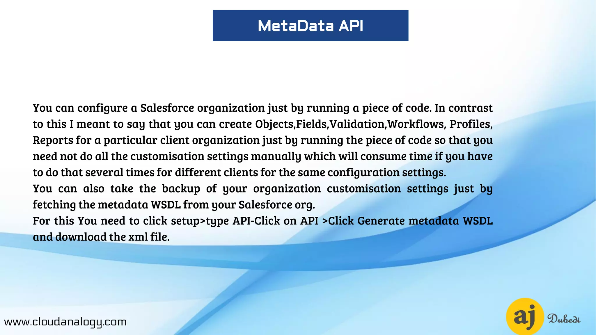 You can configure a Salesforce organization just by running a piece of code. In contrast
to this I meant to say that you can create Objects,Fields,Validation,Workflows, Profiles,
Reports for a particular client organization just by running the piece of code so that you
need not do all the customisation settings manually which will consume time if you have
to do that several times for different clients for the same configuration settings.
You can also take the backup of your organization customisation settings just by
fetching the metadata WSDL from your Salesforce org.
For this You need to click setup>type API-Click on API >Click Generate metadata WSDL
and download the xml file.
www.cloudanalogy.com
MetaData API
 