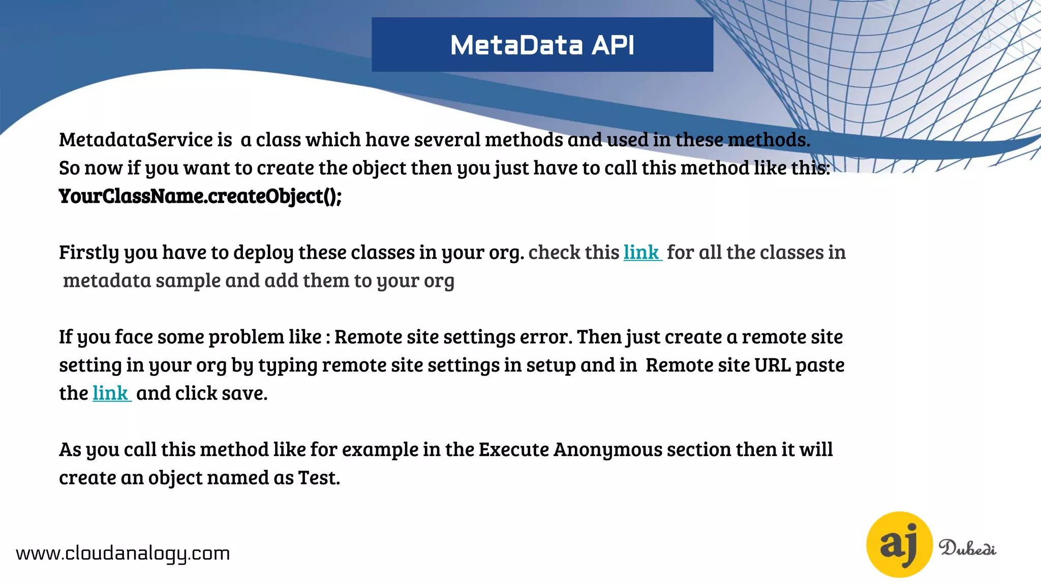 MetadataService is a class which have several methods and used in these methods.
So now if you want to create the object then you just have to call this method like this:
YourClassName.createObject();
Firstly you have to deploy these classes in your org. check this link for all the classes in
metadata sample and add them to your org
If you face some problem like : Remote site settings error. Then just create a remote site
setting in your org by typing remote site settings in setup and in Remote site URL paste
the link and click save.
As you call this method like for example in the Execute Anonymous section then it will
create an object named as Test.
www.cloudanalogy.com
MetaData API
 