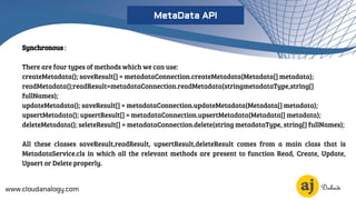 Synchronous :
There are four types of methods which we can use:
createMetadata(); saveResult[] = metadataConnection.createMetadata(Metadata[] metadata);
readMetadata();readResult=metadataConnection.readMetadata(stringmetadataType,string[]
fullNames);
updateMetadata(); saveResult[] = metadataConnection.updateMetadata(Metadata[] metadata);
upsertMetadata(); upsertResult[] = metadataConnection.upsertMetadata(Metadata[] metadata);
deleteMetadata(); seleteResult[] = metadataConnection.delete(string metadataType, string[] fullNames);
All these classes saveResult,readResult, upsertResult,deleteResult comes from a main class that is
MetadataService.cls in which all the relevant methods are present to function Read, Create, Update,
Upsert or Delete properly.
www.cloudanalogy.com
MetaData API
 