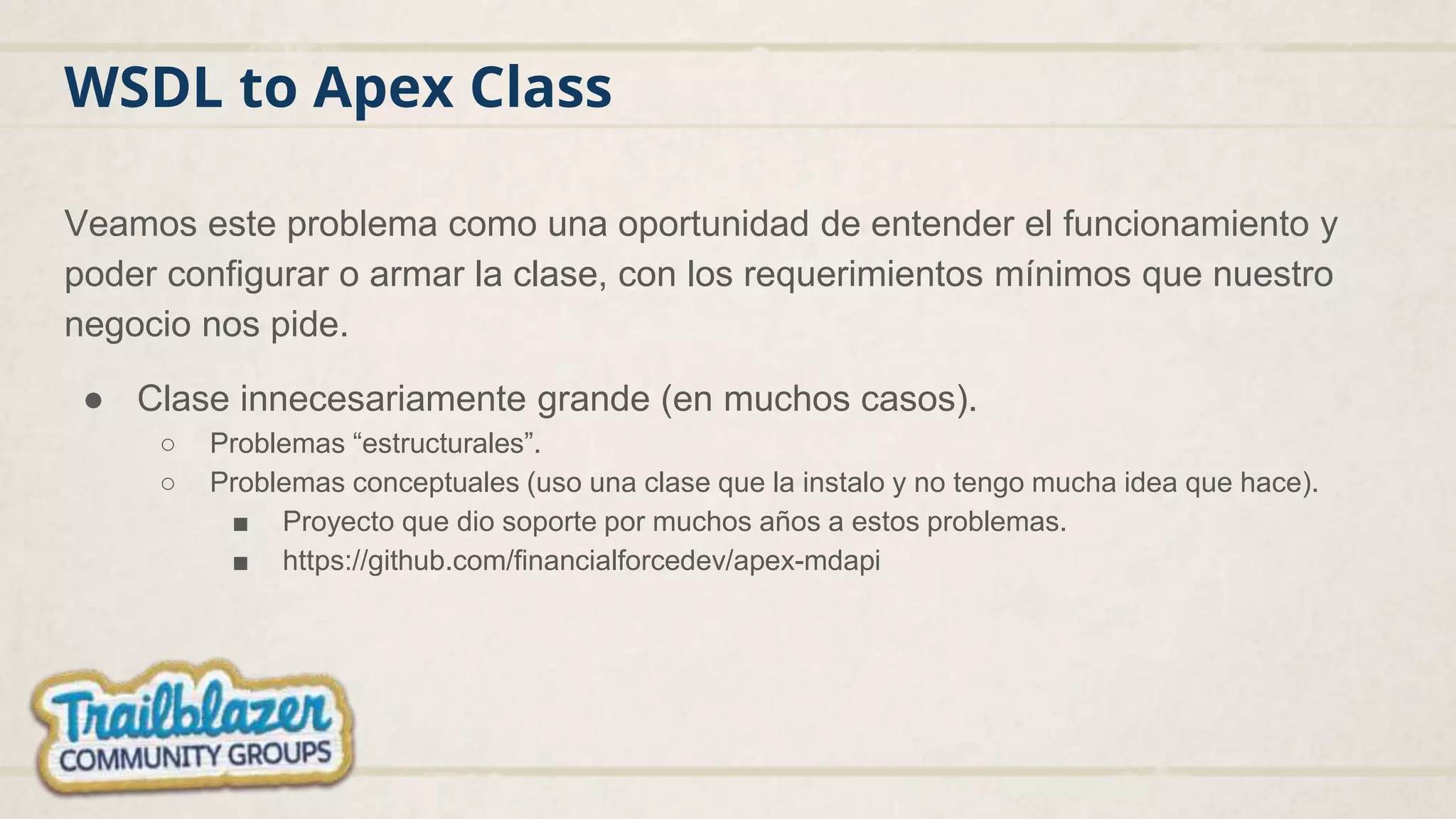 WSDL to Apex Class
Veamos este problema como una oportunidad de entender el funcionamiento y
poder configurar o armar la clase, con los requerimientos mínimos que nuestro
negocio nos pide.
● Clase innecesariamente grande (en muchos casos).
○ Problemas “estructurales”.
○ Problemas conceptuales (uso una clase que la instalo y no tengo mucha idea que hace).
■ Proyecto que dio soporte por muchos años a estos problemas.
■ https://github.com/financialforcedev/apex-mdapi
 