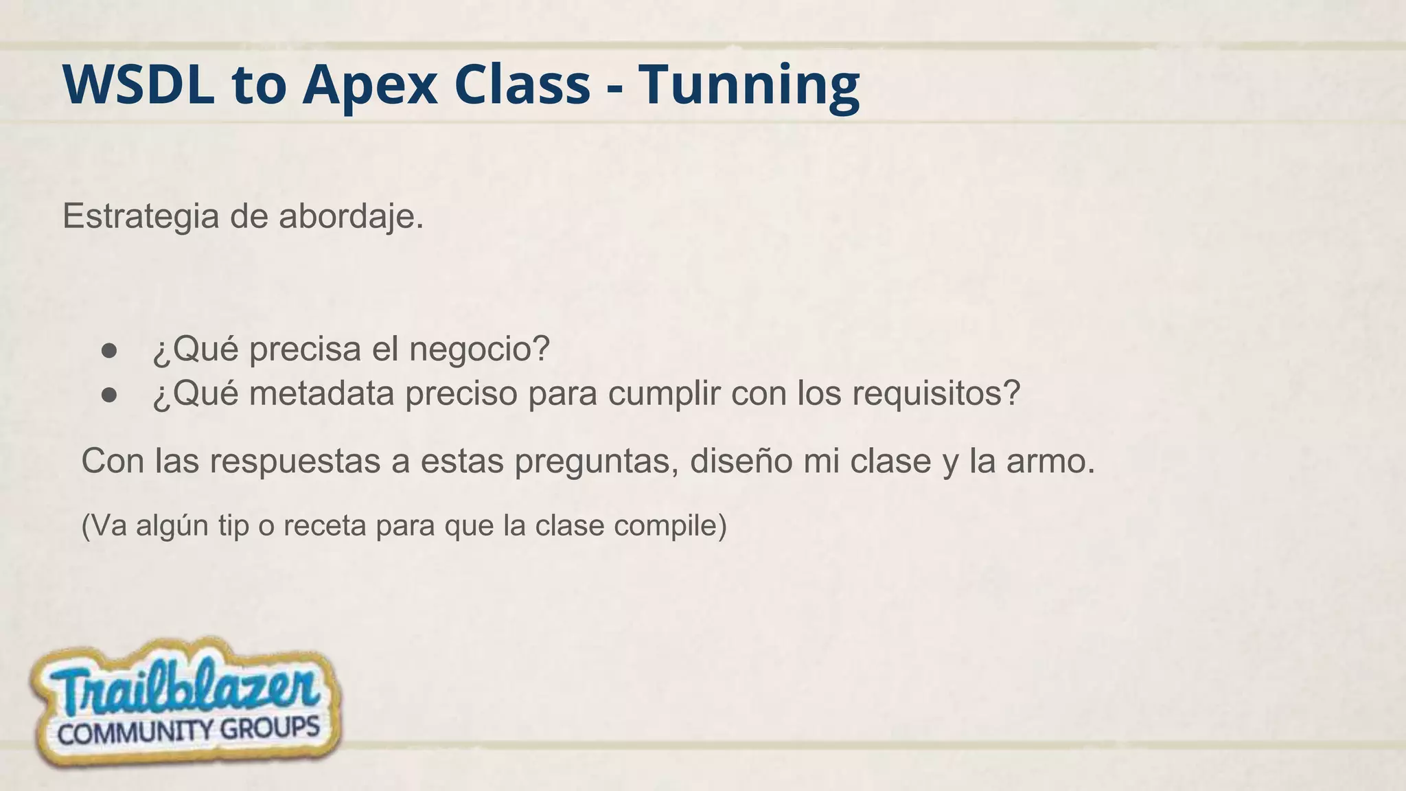WSDL to Apex Class - Tunning
Estrategia de abordaje.
● ¿Qué precisa el negocio?
● ¿Qué metadata preciso para cumplir con los requisitos?
Con las respuestas a estas preguntas, diseño mi clase y la armo.
(Va algún tip o receta para que la clase compile)
 