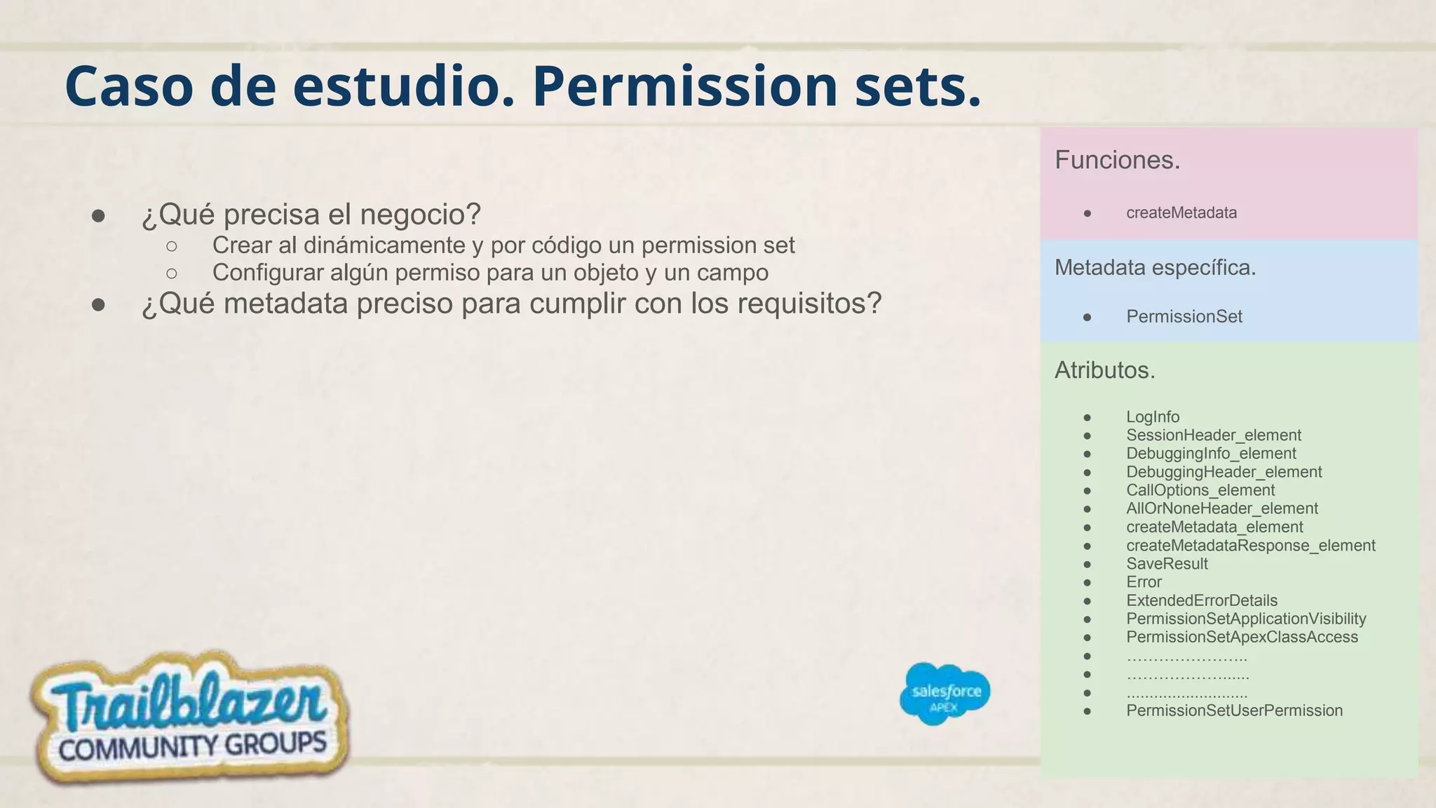 Caso de estudio. Permission sets.
● ¿Qué precisa el negocio?
○ Crear al dinámicamente y por código un permission set
○ Configurar algún permiso para un objeto y un campo
● ¿Qué metadata preciso para cumplir con los requisitos?
Funciones.
● createMetadata
Metadata específica.
● PermissionSet
Atributos.
● LogInfo
● SessionHeader_element
● DebuggingInfo_element
● DebuggingHeader_element
● CallOptions_element
● AllOrNoneHeader_element
● createMetadata_element
● createMetadataResponse_element
● SaveResult
● Error
● ExtendedErrorDetails
● PermissionSetApplicationVisibility
● PermissionSetApexClassAccess
● …………………..
● ………………......
● ...........................
● PermissionSetUserPermission
 