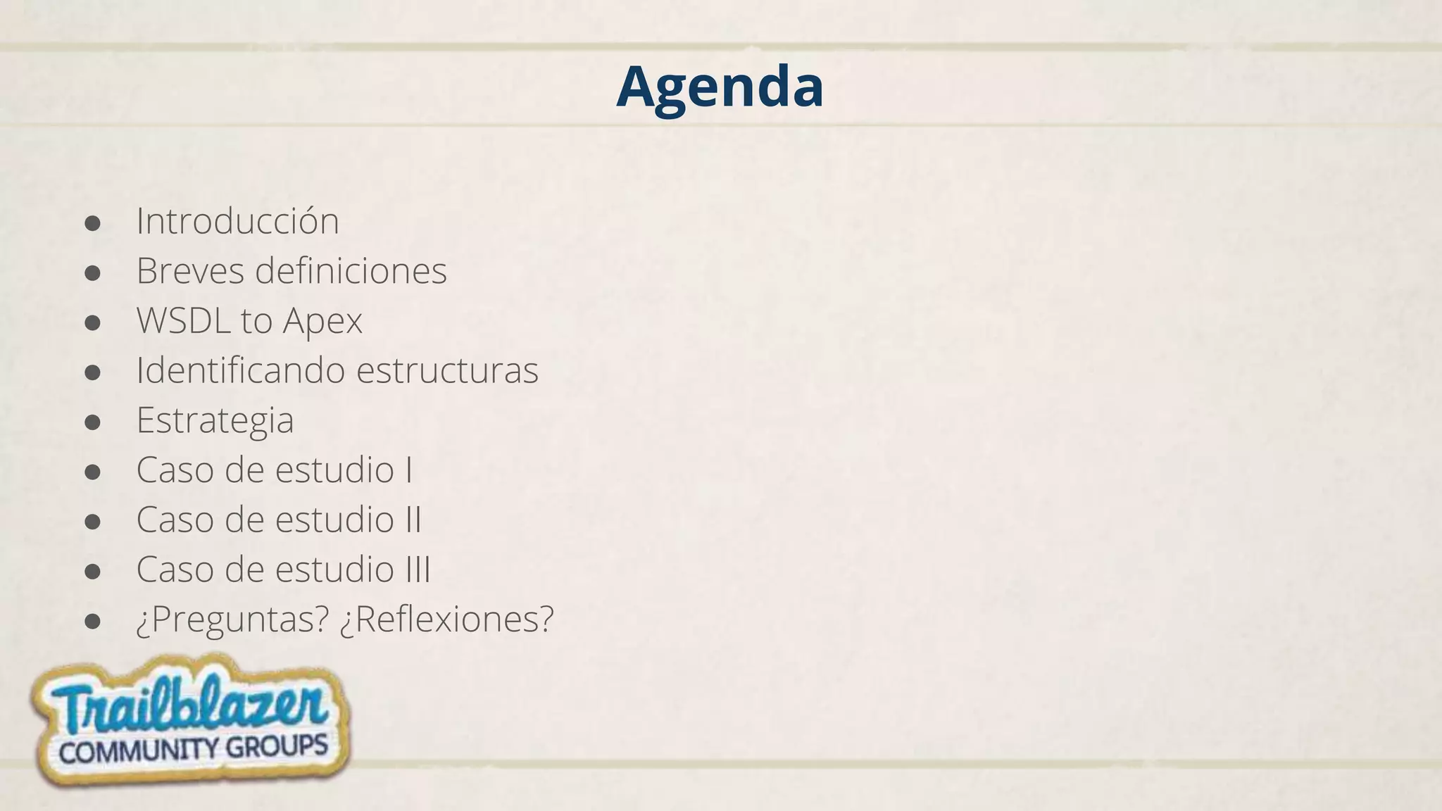 Agenda
● Introducción
● Breves definiciones
● WSDL to Apex
● Identificando estructuras
● Estrategia
● Caso de estudio I
● Caso de estudio II
● Caso de estudio III
● ¿Preguntas? ¿Reflexiones?
 