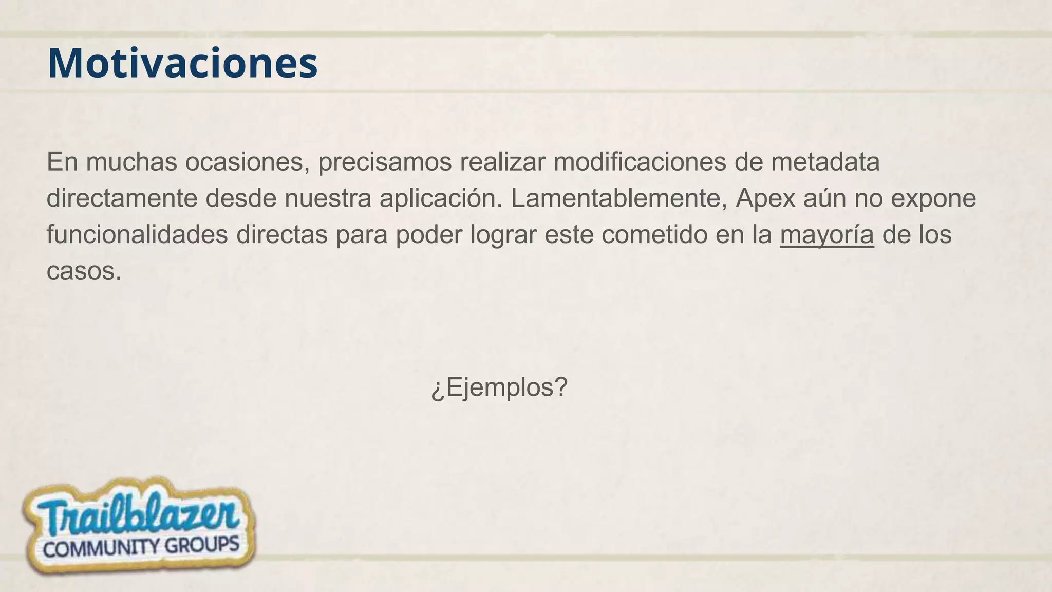 Motivaciones
En muchas ocasiones, precisamos realizar modificaciones de metadata
directamente desde nuestra aplicación. Lamentablemente, Apex aún no expone
funcionalidades directas para poder lograr este cometido en la mayoría de los
casos.
¿Ejemplos?
 