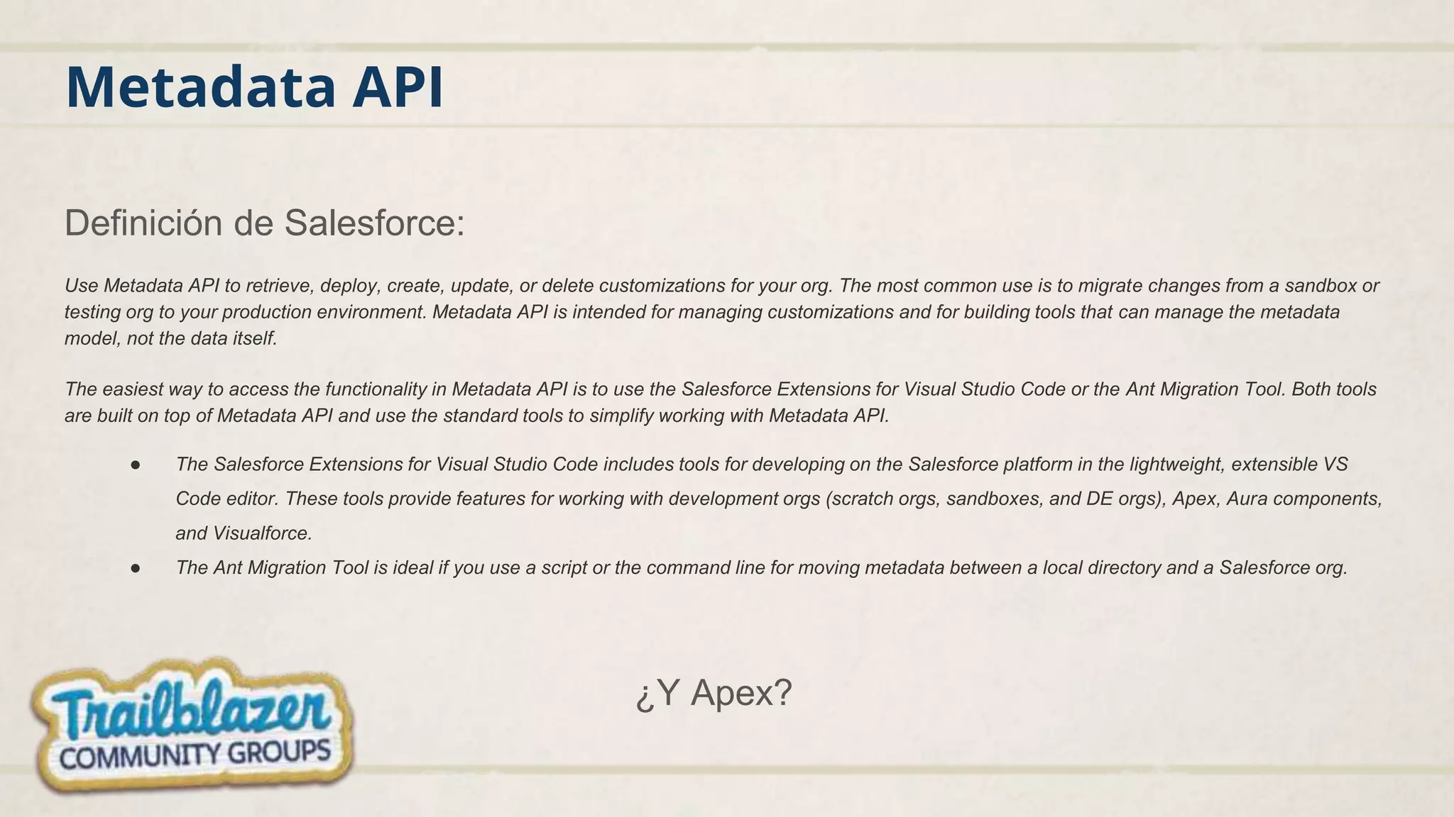 Metadata API
Definición de Salesforce:
Use Metadata API to retrieve, deploy, create, update, or delete customizations for your org. The most common use is to migrate changes from a sandbox or
testing org to your production environment. Metadata API is intended for managing customizations and for building tools that can manage the metadata
model, not the data itself.
The easiest way to access the functionality in Metadata API is to use the Salesforce Extensions for Visual Studio Code or the Ant Migration Tool. Both tools
are built on top of Metadata API and use the standard tools to simplify working with Metadata API.
● The Salesforce Extensions for Visual Studio Code includes tools for developing on the Salesforce platform in the lightweight, extensible VS
Code editor. These tools provide features for working with development orgs (scratch orgs, sandboxes, and DE orgs), Apex, Aura components,
and Visualforce.
● The Ant Migration Tool is ideal if you use a script or the command line for moving metadata between a local directory and a Salesforce org.
¿Y Apex?
 