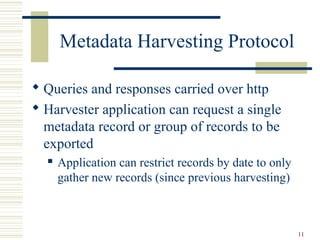 Metadata Harvesting Protocol

 Queries and responses carried over http
 Harvester application can request a single
  metadata record or group of records to be
  exported
     Application can restrict records by date to only
      gather new records (since previous harvesting)



                                                         11
 
