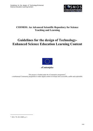 Guidelines for the design of Technology-Enhanced
Science Education Learning Content




           COSMOS: An Advanced Scientific Repository for Science
                       Teaching and Learning



       Guidelines for the design of Technology-
     Enhanced Science Education Learning Content




                                                eContentplus


                            This project is funded under the eContentplus programme1,
    a multiannual Community programme to make digital content in Europe more accessible, usable and exploitable.




1   OJ L 79, 24.3.2005, p. 1.



                                                                                                              1/43
 
