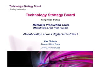 Driving Innovation


                 Technology Strategy Board
                             Competition Briefing

                     -Metadata Production Tools
                      (Mainstream & Fast Track rounds)


              -Collaboration across digital industries 2

                               Alex Chahian
                             Competitions Team
                             London, 24th March 2011
 