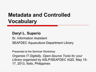 Metadata and Controlled
Vocabulary
Daryl L. Superio
Sr. Information Assistant
SEAFDEC Aquaculture Department Library
Presented at the Seminar Workshop

Organize IT Digitally, Open-Source Tools for your
Library organized by ASLP/SEAFDEC AQD, May 1517, 2013, Iloilo, Philippines

 
