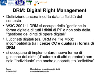 DRM: Digital Right Management Definizione ancora incerta data la fluidità del contesto W3C 2001: il DRM si occupa della “gestione in forma digitale di tutti i diritti di PI” e non solo della “gestione dei diritti di opere digitali” Lucchetti digitali (es. DRM nei file Mp3): incompatibilità tra  licenze CC e qualsiasi forma di DRM si occupano di implementare nuove forme di gestione dei diritti (d’autore o di altri detentori) non solo “individuale” ma anche e soprattutto “collettiva” 