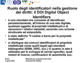 Ruolo degli identificatori nella gestione dei diritti: il DOI Digital   Object Identifiers   è uno standard che consente di identificare persistentemente, all'interno di una rete digitale, qualsiasi oggetto di proprietà intellettuale e di associarvi i relativi metadati, secondo uno schema strutturato ed estensibile. è stato definito "il codice a barre per la proprietà intellettuale“ si distingue dai comuni identificatori di proprietà intellettuale come quelli legati agli standard bibliografici (ISBN, ISRC, ecc.) in quanto in rete è utilizzato per lo sviluppo di servizi specifici, quali motori di ricerca, certificazioni di autenticità, ecc. 