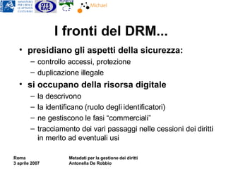 I fronti del DRM... presidiano gli aspetti della sicurezza:  controllo accessi, protezione duplicazione illegale si occupano della risorsa digitale la descrivono la identificano  (ruolo degli identificatori) ne gestiscono le fasi “commerciali” tracciamento dei vari passaggi nelle cessioni dei diritti in merito ad eventuali usi 