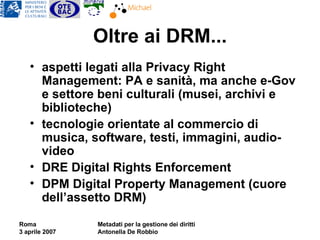 Oltre ai DRM... aspetti legati alla Privacy Right Management: PA e sanità, ma anche e-Gov e settore beni culturali (musei, archivi e biblioteche) tecnologie orientate al commercio di musica, software, testi, immagini, audio-video DRE Digital Rights Enforcement DPM Digital Property Management (cuore dell’assetto DRM) 
