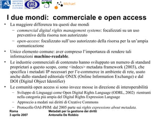 I due mondi:  commerciale e open access La maggiore differenza tra questi due mondi commercial digital rights management systems : focalizzati su un uso preventivo della risorsa non autorizzato  open-access : focalizzato sull’uso autorizzato della risorsa per la un’ampia comunicazione Unico elemento comune: aver compreso l’importanza di rendere tali informazioni  machine-readable .  Le industrie commerciali di contenuto hanno sviluppato un numero di standard proprietari a questo scopo, come <indecs> metadata framework (2003), che specifica i metadati IP necessari per l’e-commerce in ambiente di rete, usato anche dallo standard editoriale ONIX (Online Information Exchange) e dal DOI (Digital Object Identifier)  Le comunità open access si sono invece mosse in direzione di interoperabilità Sviluppo di Linguaggi come Open Digital Rights Language (ODRL, 2002)  rientranti nella categoria più ampia del Digital Rights Expression Language  Approccio a medati sui diritti di Creative Commons Protocollo OAI-PHM: dal 2005 parte sui  rights expressions about metadata.  