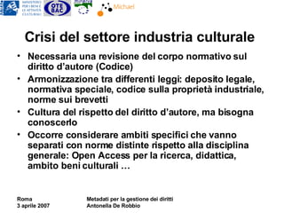 Crisi del settore industria culturale Necessaria una revisione del corpo normativo sul diritto d’autore (Codice) Armonizzazione tra differenti leggi: deposito legale, normativa speciale, codice sulla proprietà industriale, norme sui brevetti Cultura del rispetto del diritto d’autore, ma bisogna conoscerlo Occorre considerare ambiti specifici che vanno separati con norme distinte rispetto alla disciplina generale: Open Access per la ricerca, didattica, ambito beni culturali … 