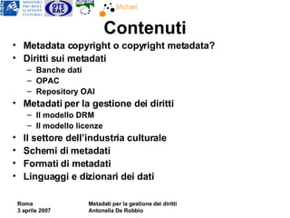 Contenuti Metadata copyright o copyright metadata?  Diritti sui metadati Banche dati OPAC Repository OAI Metadati per la gestione dei diritti Il modello DRM Il modello licenze Il settore dell’industria culturale Schemi di metadati Formati di metadati Linguaggi e dizionari dei dati 
