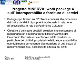 Progetto MINERVA: work package 4 sull’ interoperabilità e fornitura di servizi   Sottogruppo italiano sui “Problemi connessi alla protezione dei dati e dei diritti di proprietà intellettuale in relazione all’accessibilità in rete del Patrimonio Culturale” Obiettivo è delineare possibili soluzioni che consentano di raggiungere  un equilibrio fra fruibilità universale del Patrimonio Culturale e Scientifico  e tutela dei diritti, in particolare dei diritti di proprietà intellettuale, e sostenibilità, eventualmente pervenendo alla redazione di una bozza di raccomandazioni su accessibilità e tutela dei diritti. 