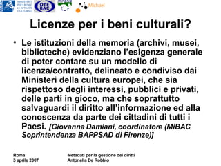 Licenze per i beni culturali? Le istituzioni della memoria (archivi, musei, biblioteche) evidenziano l’esigenza generale di poter contare su un modello di licenza/contratto, delineato e condiviso dai Ministeri della cultura europei, che sia rispettoso degli interessi, pubblici e privati, delle parti in gioco, ma che soprattutto salvaguardi il diritto all’informazione ed alla conoscenza da parte dei cittadini di tutti i Paesi.  [Giovanna Damiani, coordinatore (MiBAC Soprintendenza BAPPSAD di Firenze)] 