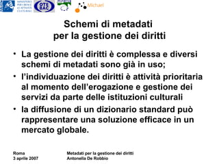 Schemi di metadati  per la gestione dei diritti La gestione dei diritti è complessa e diversi schemi di metadati sono già in uso;  l’individuazione dei diritti è attività prioritaria al momento dell’erogazione e gestione dei servizi da parte delle istituzioni culturali la diffusione di un dizionario standard può rappresentare una soluzione efficace in un mercato globale. 