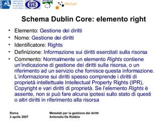 Schema Dublin Core: elemento right Elemento : Gestione dei diritti  Nome : Gestione dei diritti Identificatore : Rights Definizione : Informazione sui diritti esercitati sulla risorsa Commento : Normalmente un elemento  Rights  contiene un’indicazione di gestione dei diritti sulla risorsa, o un riferimento ad un servizio che fornisce questa informazione. L’informazione sui diritti spesso comprende i diritti di proprietà intellettuale Intellectual Property Rights (IPR), Copyright e vari diritti di proprietà. Se l’elemento  Rights  è assente, non si può fare alcuna ipotesi sullo stato di questi o altri diritti in riferimento alla risorsa 