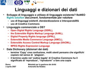 Linguaggi e dizionari dei dati Sviluppo di linguaggio o utilizzo di linguaggio esistente?  RoMEO  Rights   Solution  document, fondamentale per valutare uso di linguaggi esistenti, standardizzazione e interoperabilità uso di Creative Commons Linguaggio commerciale o OS? Open Digital Rights Language (ODRL),  the Extensible Rights Markup Language (XrML),  Digital Property Rights language (DPRL),  Extensible Media Commerce Language (XMCL),  Extensible Access Control Markup Language (XACML),  MPEG Rights Expression Language   Data Dictionary (dizionari dei dati)  termine ‘Copy’ crea confusione, molti utenti pensano che significhi copiare nel senso di  ‘plagiare’. il termine usato nel ‘codice legale’ di Creative Commons ha il significato di ‘reproduce’, “riprodurre” o fare una copia 