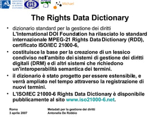 The Rights Data Dictionary dizionario standard per la gestione dei diritti  L'International DOI Foundation ha rilasciato lo standard internazionale MPEG-21 Rights Data Dictionary (RDD), certificato ISO/IEC 21000-6,  costituisce la base per la creazione di un lessico condiviso nell'ambito dei sistemi di gestione dei diritti digitali (DRM) e di altri sistemi che richiedono un'interoperabilità semantica dei termini.  il dizionario è stato progetto per essere estensibile, e verrà ampliato nel tempo attraverso la registrazione di nuovi termini. L'ISO/IEC 21000-6 Rights Data Dictionary è disponibile pubblicamente al sito  www.iso21000-6.net . 
