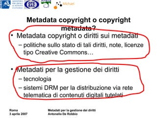 Metadata copyright o copyright metadata? Metadata copyright o diritti sui metadati politiche sullo stato di tali diritti, note, licenze tipo Creative Commons… Metadati per la gestione dei diritti tecnologia sistemi DRM per la distribuzione via rete telematica di contenuti digitali tutelati 