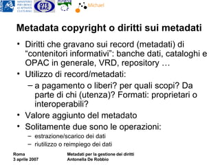 Metadata copyright o diritti sui metadati Diritti che gravano sui record (metadati) di “contenitori informativi”: banche dati, cataloghi e OPAC in generale, VRD, repository … Utilizzo di record/metadati:  a pagamento o liberi? per quali scopi? Da parte di chi (utenza)? Formati: proprietari o interoperabili? Valore aggiunto del metadato Solitamente due sono le operazioni: estrazione/scarico dei dati riutilizzo o reimpiego dei dati 