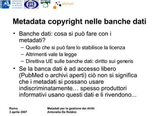 Metadata copyright nelle banche dati Banche dati: cosa si può fare con i metadati?  Quello che si può fare lo stabilisce la licenza Altrimenti vale la legge Direttiva UE sulle banche dati: diritto sui generis Se la banca dati è ad accesso libero (PubMed o archivi aperti) ciò non si significa che i metadati si possano usare indiscriminatamente… spesso produttori informativi usano questi dati e li rivendono... 