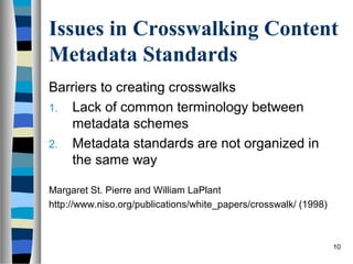 Issues in Crosswalking Content
Metadata Standards
Barriers to creating crosswalks
1. Lack of common terminology between
   metadata schemes
2. Metadata standards are not organized in
   the same way

Margaret St. Pierre and William LaPlant
http://www.niso.org/publications/white_papers/crosswalk/ (1998)



                                                                  10
 