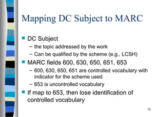 Mapping DC Subject to MARC
   DC Subject
    – the topic addressed by the work
    – Can be qualified by the scheme (e.g., LCSH)
   MARC fields 600, 630, 650, 651, 653
    – 600, 630, 650, 651 are controlled vocabulary with
      indicator for the scheme used
    – 653 is uncontrolled vocabulary
   If map to 653, then lose identification of
    controlled vocabulary
                                                      13
 