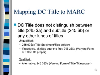 Mapping DC Title to MARC
 DC   Title does not distinguish between
 title (245 $a) and subtitle (245 $b) or
 any other kinds of titles
 Unqualified:
 – 245 00$a (Title Statement/Title proper)
 – If repeated, all titles after the first: 246 33$a (Varying Form
   of Title/Title proper)

 Qualified:
 – Alternative: 246 33$a (Varying Form of Title/Title proper)

                                                                     15
 