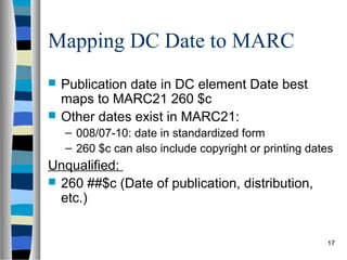 Mapping DC Date to MARC
   Publication date in DC element Date best
    maps to MARC21 260 $c
   Other dates exist in MARC21:
    – 008/07-10: date in standardized form
    – 260 $c can also include copyright or printing dates
Unqualified:
 260 ##$c (Date of publication, distribution,
  etc.)


                                                       17
 
