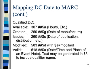 Mapping DC Date to MARC
(cont.)
Qualified DC:
Available: 307 ##$a (Hours, Etc.)
Created: 260 ##$g (Date of manufacture)
Issued:      260 ##$c (Date of publication,
  distribution, etc.)
Modified: 583 ##$d with $a=modified
Valid:       518 ##$a (Date/Time and Place of
  an Event Note). Text may be generated in $3
  to include qualifier name.
                                            18
 
