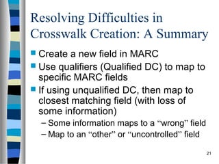 Resolving Difficulties in
Crosswalk Creation: A Summary
 Create  a new field in MARC
 Use qualifiers (Qualified DC) to map to
  specific MARC fields
 If using unqualified DC, then map to
  closest matching field (with loss of
  some information)
  – Some information maps to a “wrong” field
  – Map to an “other” or “uncontrolled” field

                                                21
 