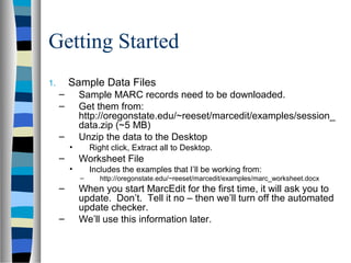 Getting Started
1.       Sample Data Files
     –       Sample MARC records need to be downloaded.
     –       Get them from:
             http://oregonstate.edu/~reeset/marcedit/examples/session_
             data.zip (~5 MB)
     –       Unzip the data to the Desktop
         •       Right click, Extract all to Desktop.
     –       Worksheet File
         •       Includes the examples that I’ll be working from:
             –      http://oregonstate.edu/~reeset/marcedit/examples/marc_worksheet.docx
     –       When you start MarcEdit for the first time, it will ask you to
             update. Don’t. Tell it no – then we’ll turn off the automated
             update checker.
     –       We’ll use this information later.
 