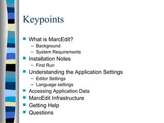 Keypoints
   What is MarcEdit?
    – Background
    – System Requirements
   Installation Notes
    – First Run
   Understanding the Application Settings
    – Editor Settings
    – Language settings
   Accessing Application Data
   MarcEdit Infrastructure
   Getting Help
   Questions
 