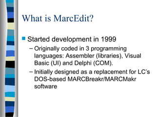 What is MarcEdit?
 Started   development in 1999
  – Originally coded in 3 programming
    languages: Assembler (libraries), Visual
    Basic (UI) and Delphi (COM).
  – Initially designed as a replacement for LC’s
    DOS-based MARCBreakr/MARCMakr
    software
 