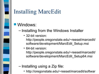 Installing MarcEdit
 Windows:
  – Installing from the Windows Installer
     • 32-bit version:
       http://people.oregonstate.edu/~reeset/marcedit/
       software/development/MarcEdit_Setup.msi
     • 64-bit version:
       http://people.oregonstate.edu/~reeset/marcedit/
       software/development/MarcEdit_Setup64.msi


  – Installing using a Zip file:
     • http://oregonstate.edu/~reeset/marcedit/softwar
 
